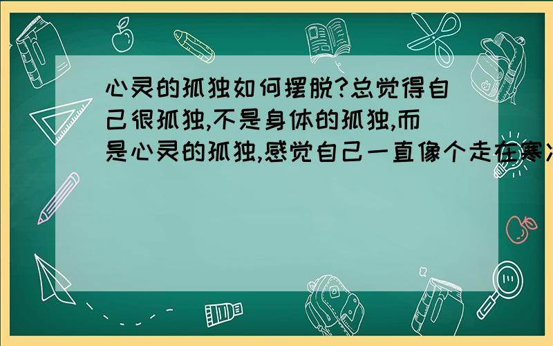 心灵的孤独如何摆脱?总觉得自己很孤独,不是身体的孤独,而是心灵的孤独,感觉自己一直像个走在寒冷漆黑夜里的小孩儿,看不清前