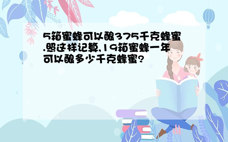 5箱蜜蜂可以酿375千克蜂蜜.照这样记算,19箱蜜蜂一年可以酿多少千克蜂蜜?