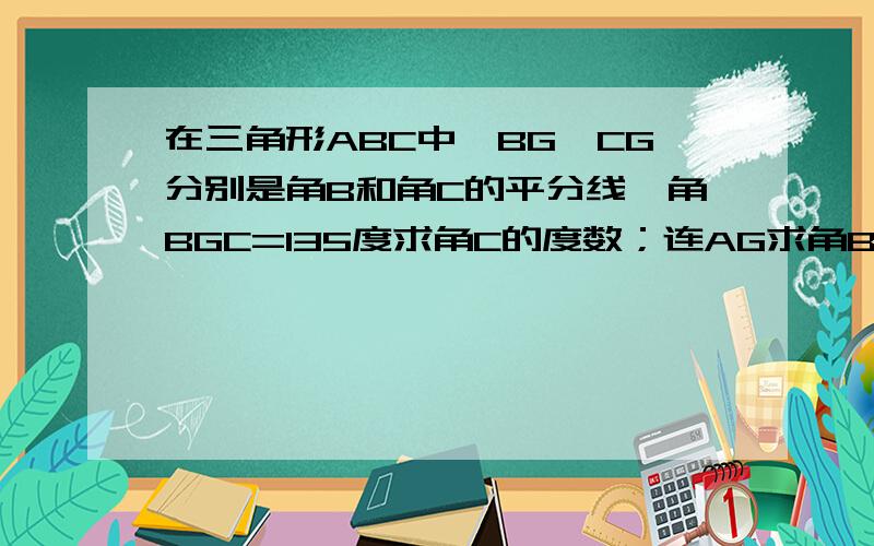 在三角形ABC中,BG,CG分别是角B和角C的平分线,角BGC=135度求角C的度数；连AG求角BAG的度数