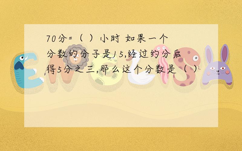 70分=（ ）小时 如果一个分数的分子是15,经过约分后得5分之三,那么这个分数是（ ）