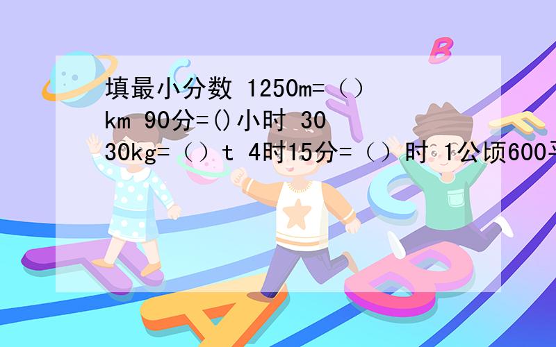 填最小分数 1250m=（）km 90分=()小时 3030kg=（）t 4时15分=（）时 1公顷600平方米=（）公