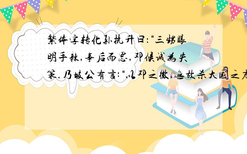 繁体字转化孙执升曰：“三甥眼明手辣,事后而思,邓候诚为失策.乃坡公有言:“以邓之微,无故杀大国之君,使楚人举国而仇之,其