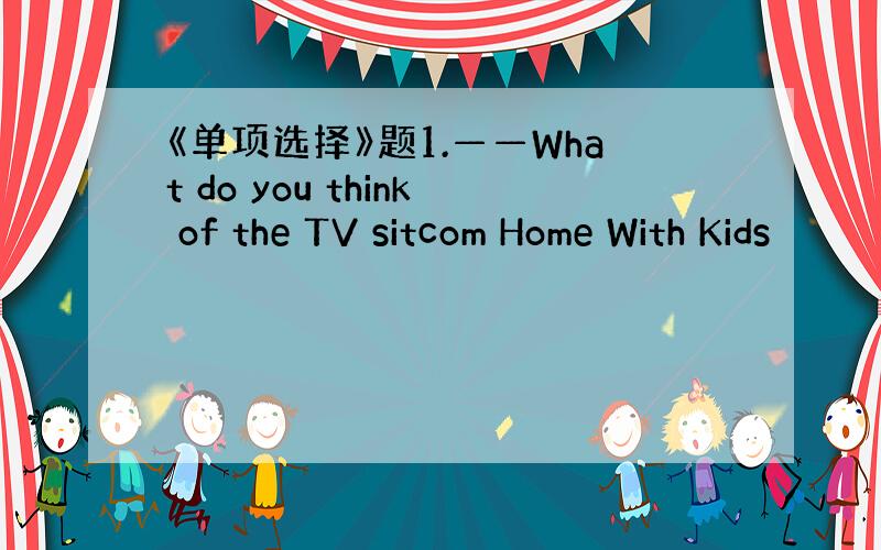 《单项选择》题1.——What do you think of the TV sitcom Home With Kids