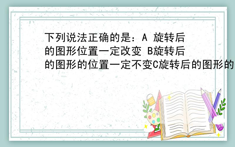 下列说法正确的是：A 旋转后的图形位置一定改变 B旋转后的图形的位置一定不变C旋转后的图形的位置可能不变