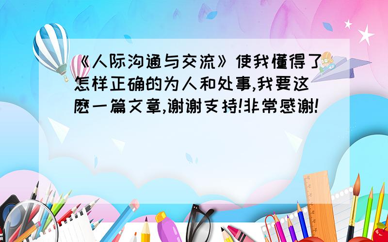 《人际沟通与交流》使我懂得了怎样正确的为人和处事,我要这麽一篇文章,谢谢支持!非常感谢!