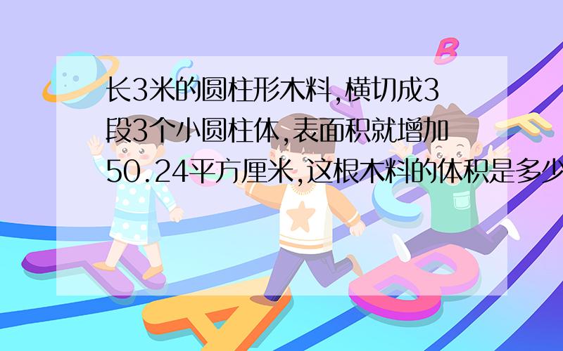 长3米的圆柱形木料,横切成3段3个小圆柱体,表面积就增加50.24平方厘米,这根木料的体积是多少立方厘米