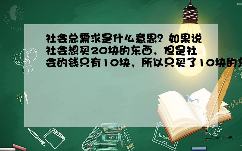 社会总需求是什么意思？如果说社会想买20块的东西，但是社会的钱只有10块，所以只买了10块的东西，那社会总需求是10块还