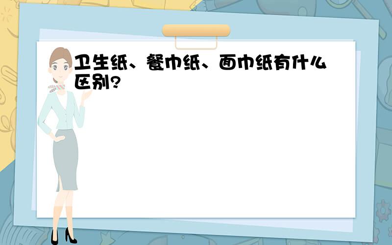 卫生纸、餐巾纸、面巾纸有什么区别?