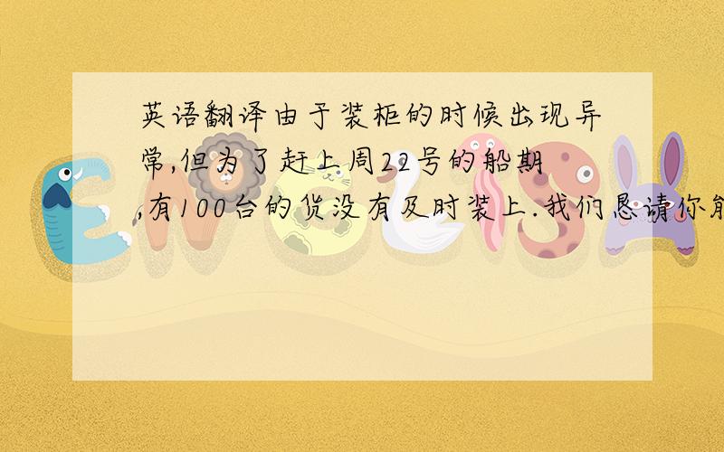 英语翻译由于装柜的时候出现异常,但为了赶上周22号的船期,有100台的货没有及时装上.我们恳请你能再安排1个小柜来装剩下