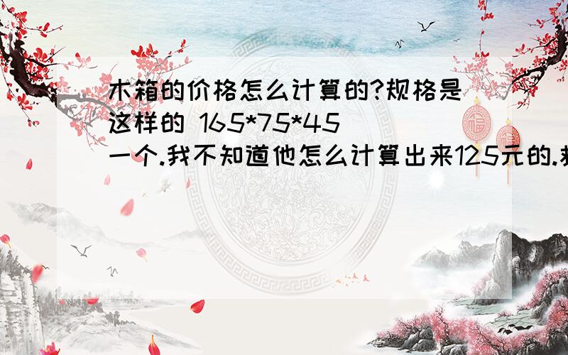 木箱的价格怎么计算的?规格是这样的 165*75*45 一个.我不知道他怎么计算出来125元的.救计算