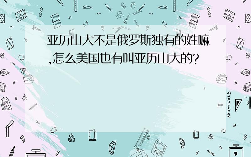 亚历山大不是俄罗斯独有的姓嘛,怎么美国也有叫亚历山大的?