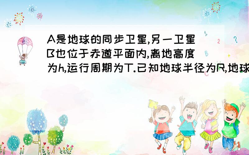 A是地球的同步卫星,另一卫星B也位于赤道平面内,离地高度为h,运行周期为T.已知地球半径为R,地球自转角速度