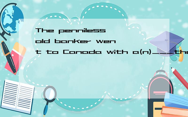 The penniless old banker went to Canada with a(n)___that the