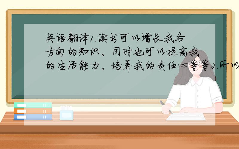 英语翻译1.读书可以增长我各方面的知识、同时也可以提高我的生活能力、培养我的责任心等等2.所以说,希望大家都能与书做好朋