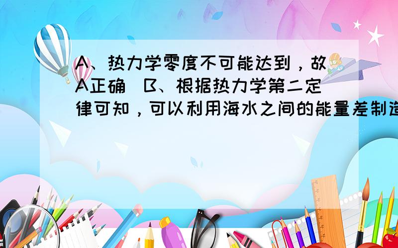 A、热力学零度不可能达到，故A正确．B、根据热力学第二定律可知，可以利用海水之间的能量差制造出一种热机，将海水