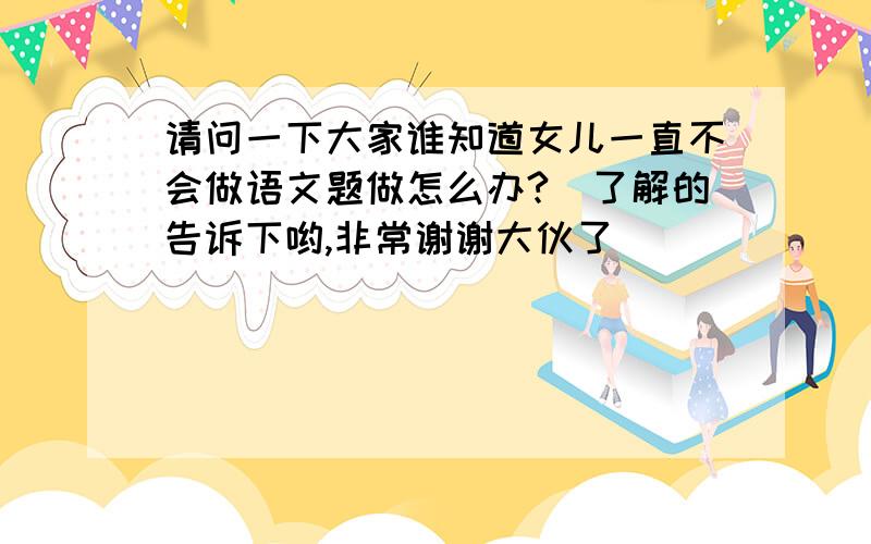 请问一下大家谁知道女儿一直不会做语文题做怎么办?　了解的告诉下哟,非常谢谢大伙了