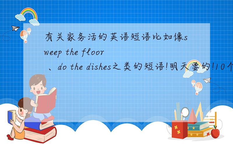 有关家务活的英语短语比如像sweep the floor 、do the dishes之类的短语!明天要的!10个左右啊