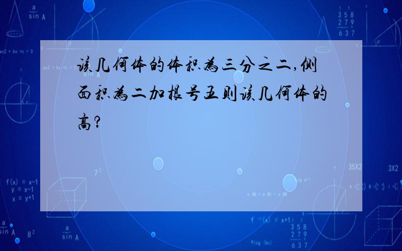 该几何体的体积为三分之二,侧面积为二加根号五则该几何体的高?