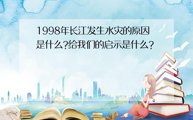 1998年长江发生水灾的原因是什么?给我们的启示是什么?