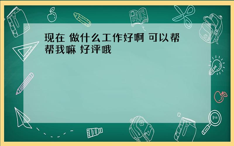 现在 做什么工作好啊 可以帮帮我嘛 好评哦