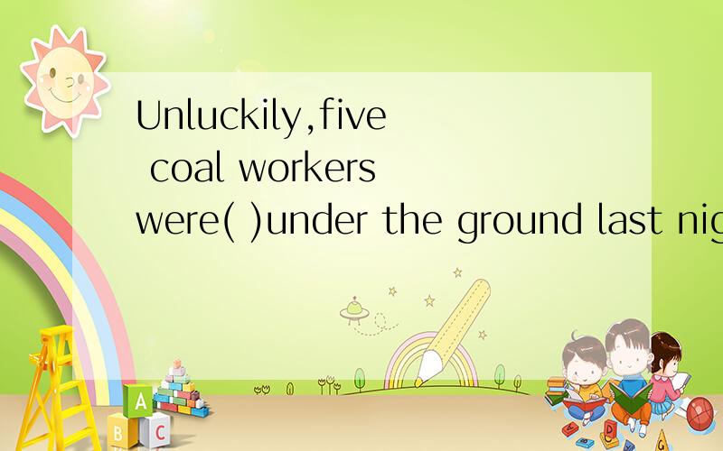 Unluckily,five coal workers were( )under the ground last nig