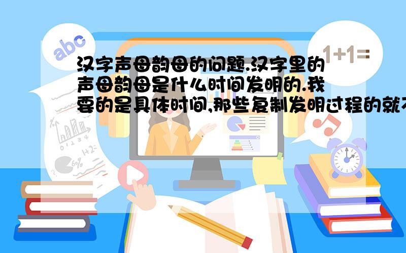 汉字声母韵母的问题.汉字里的声母韵母是什么时间发明的.我要的是具体时间,那些复制发明过程的就不要来了.