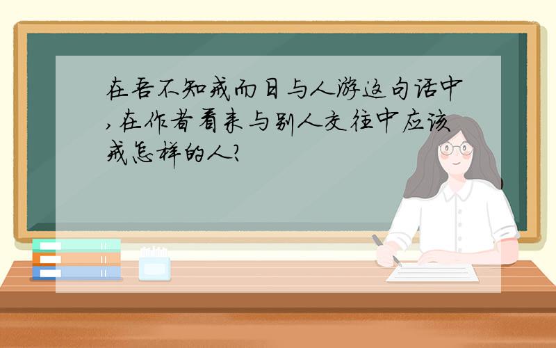 在吾不知戒而日与人游这句话中,在作者看来与别人交往中应该戒怎样的人?