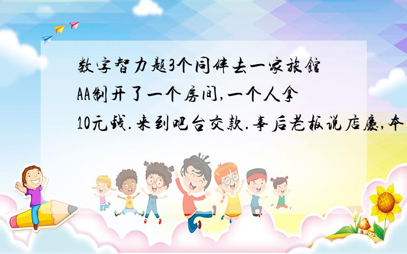 数字智力题3个同伴去一家旅馆AA制开了一个房间,一个人拿10元钱.来到吧台交款.事后老板说店庆,本次住宿优惠,只收25元