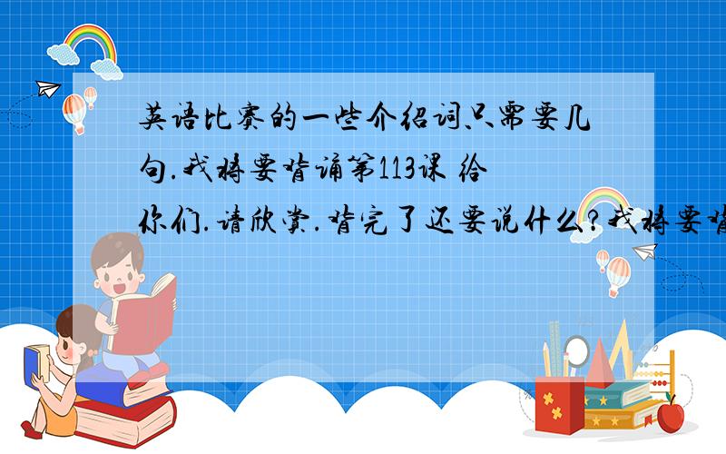 英语比赛的一些介绍词只需要几句.我将要背诵第113课 给你们.请欣赏.背完了还要说什么?我将要背诵第113课 给你们。请