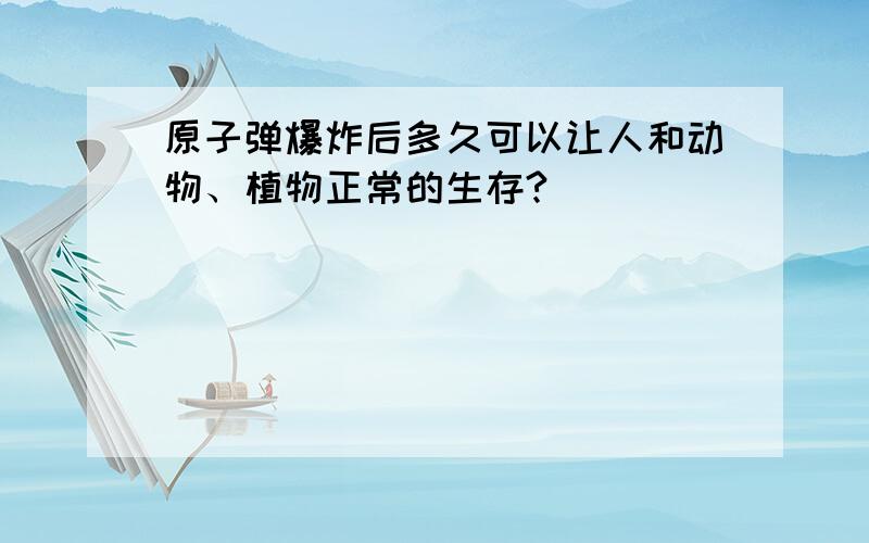 原子弹爆炸后多久可以让人和动物、植物正常的生存?