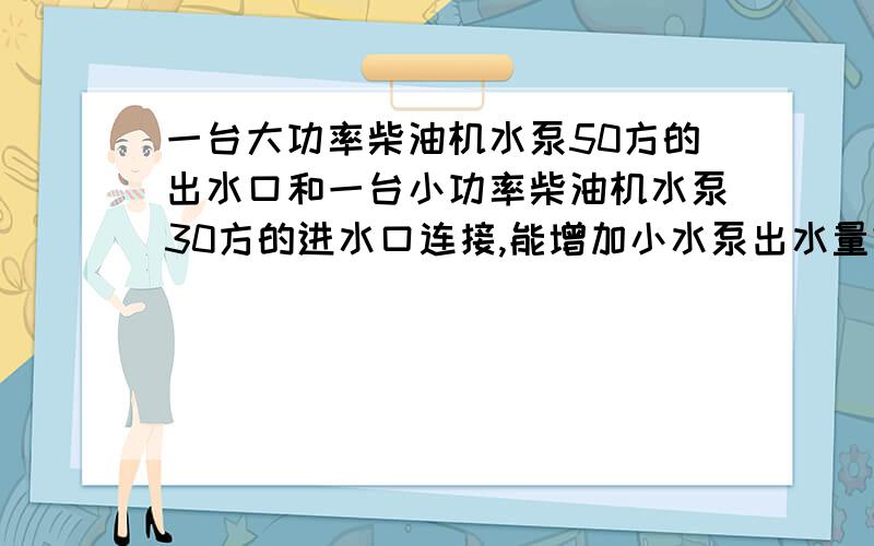 一台大功率柴油机水泵50方的出水口和一台小功率柴油机水泵30方的进水口连接,能增加小水泵出水量吗