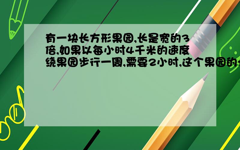 有一块长方形果园,长是宽的3倍,如果以每小时4千米的速度绕果园步行一周,需要2小时,这个果园的长与宽各是多少米?