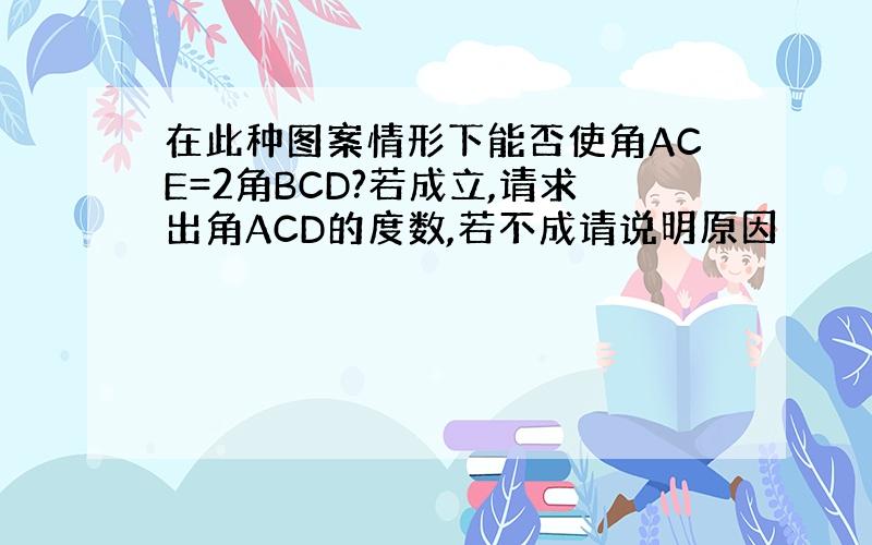 在此种图案情形下能否使角ACE=2角BCD?若成立,请求出角ACD的度数,若不成请说明原因