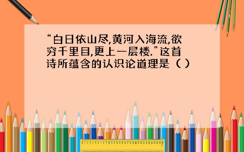 “白日依山尽,黄河入海流,欲穷千里目,更上一层楼.”这首诗所蕴含的认识论道理是（ ）