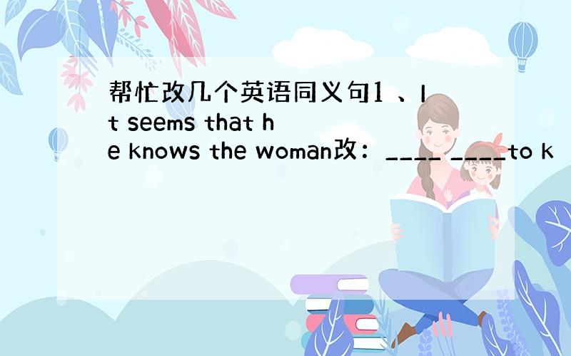 帮忙改几个英语同义句1 、It seems that he knows the woman改：____ ____to k