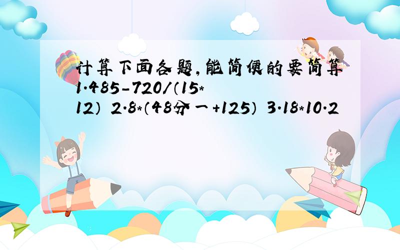 计算下面各题,能简便的要简算1.485-720/（15*12） 2.8*（48分一+125） 3.18*10.2