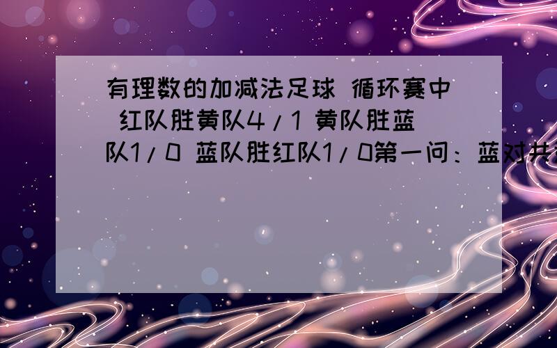 有理数的加减法足球 循环赛中 红队胜黄队4/1 黄队胜蓝队1/0 蓝队胜红队1/0第一问：蓝对共进（ ）球 失( ) 球