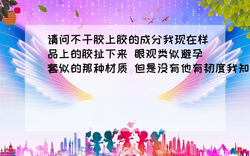 请问不干胶上胶的成分我现在样品上的胶扯下来 眼观类似避孕套似的那种材质 但是没有他有韧度我知道我手里的样品的胶是水质的涂