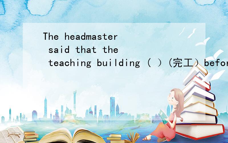 The headmaster said that the teaching building ( ）(完工）before