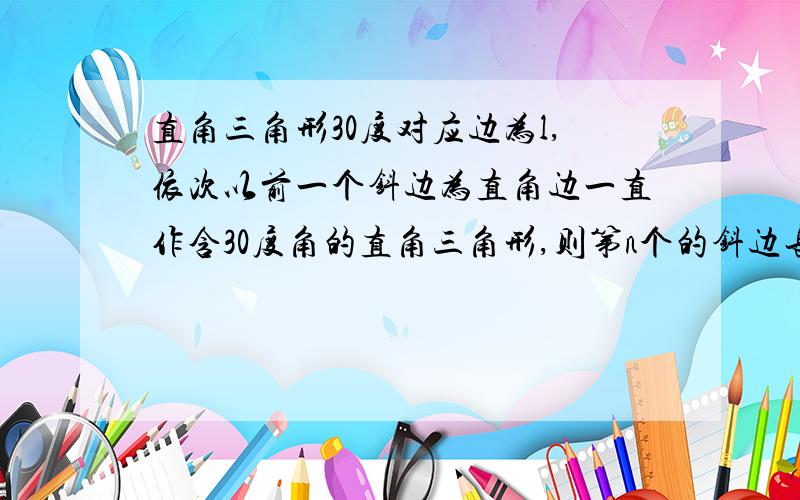 直角三角形30度对应边为l,依次以前一个钭边为直角边一直作含30度角的直角三角形,则第n个的钭边长为