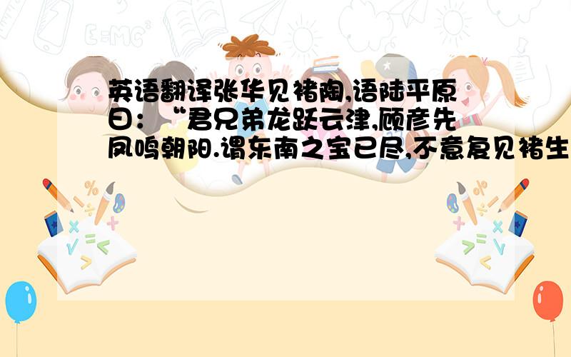 英语翻译张华见褚陶,语陆平原曰：“君兄弟龙跃云津,顾彦先凤鸣朝阳.谓东南之宝已尽,不意复见褚生.”陆曰：“公未睹不鸣不跃