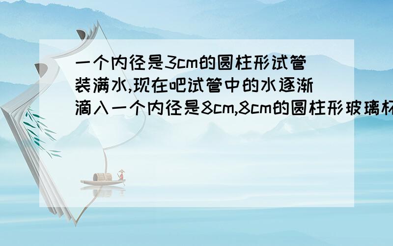 一个内径是3cm的圆柱形试管装满水,现在吧试管中的水逐渐滴入一个内径是8cm,8cm的圆柱形玻璃杯中,当玻璃杯装满谁时,