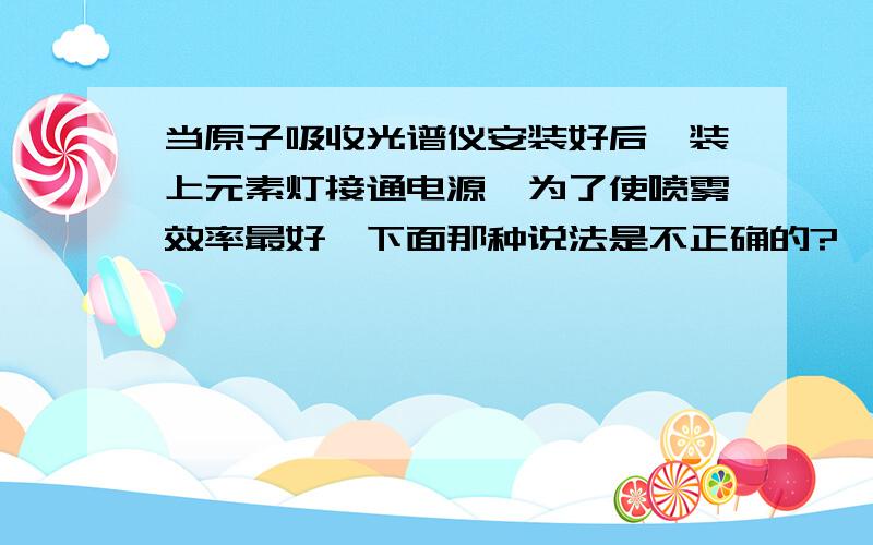 当原子吸收光谱仪安装好后,装上元素灯接通电源,为了使喷雾效率最好,下面那种说法是不正确的?