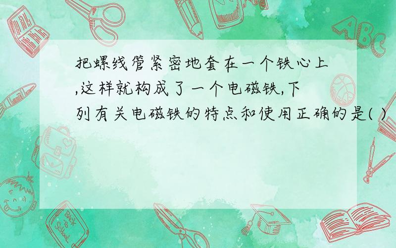 把螺线管紧密地套在一个铁心上,这样就构成了一个电磁铁,下列有关电磁铁的特点和使用正确的是( )