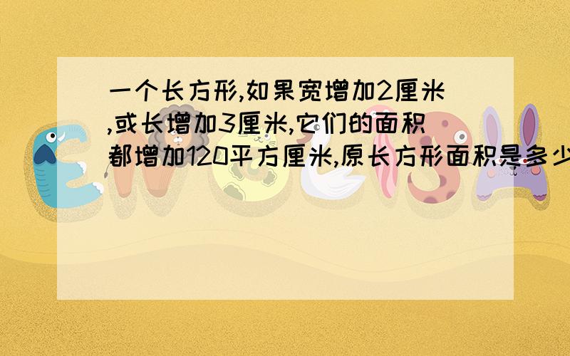 一个长方形,如果宽增加2厘米,或长增加3厘米,它们的面积都增加120平方厘米,原长方形面积是多少?请帮忙说清楚一点,要小