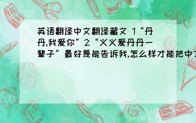 英语翻译中文翻译藏文 1“丹丹,我爱你”2“义义爱丹丹一辈子”最好是能告诉我,怎么样才能把中文打出来直接翻译成藏文,有软