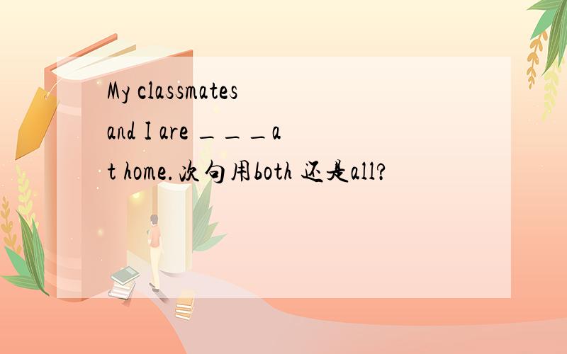 My classmates and I are ___at home.次句用both 还是all?