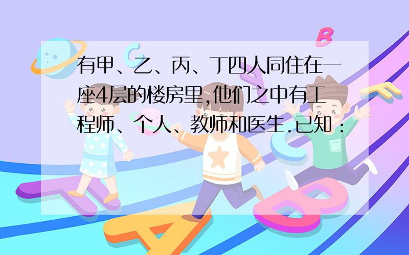 有甲、乙、丙、丁四人同住在一座4层的楼房里,他们之中有工程师、个人、教师和医生.已知：