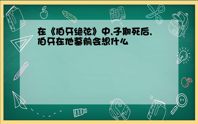 在《伯牙绝弦》中,子期死后,伯牙在他墓前会想什么