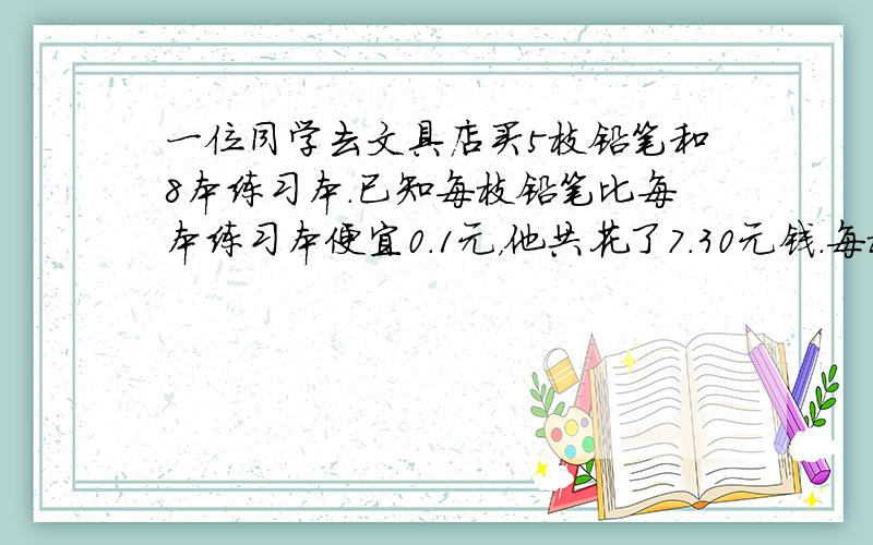 一位同学去文具店买5枝铅笔和8本练习本．已知每枝铅笔比每本练习本便宜0.1元，他共花了7.30元钱．每枝铅笔和每本练习本